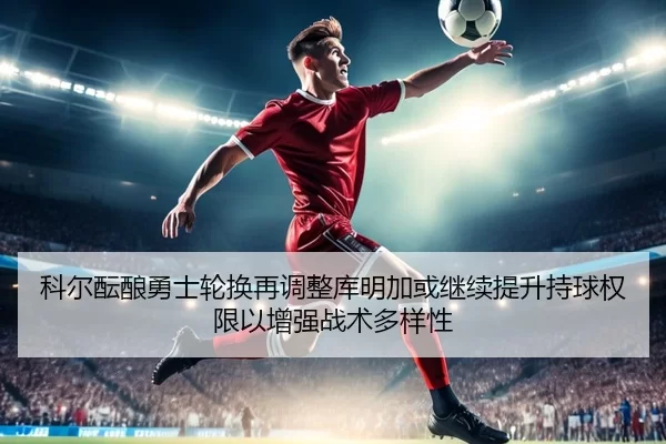 科尔酝酿勇士轮换再调整库明加或继续提升持球权限以增强战术多样性